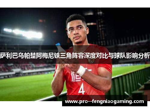 萨利巴乌帕楚阿梅尼铁三角阵容深度对比与球队影响分析 萨利巴乌帕楚阿梅尼铁三角阵容深度对比与球队影响分析