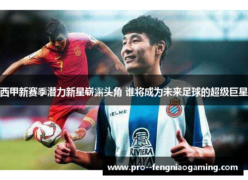 西甲新赛季潜力新星崭露头角 谁将成为未来足球的超级巨星