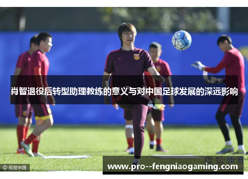肖智退役后转型助理教练的意义与对中国足球发展的深远影响
