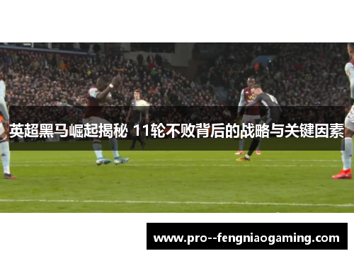 英超黑马崛起揭秘 11轮不败背后的战略与关键因素