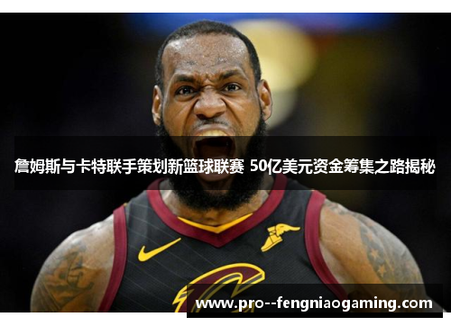 詹姆斯与卡特联手策划新篮球联赛 50亿美元资金筹集之路揭秘