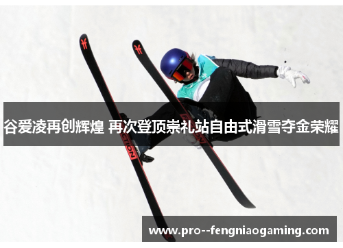 谷爱凌再创辉煌 再次登顶崇礼站自由式滑雪夺金荣耀 谷爱凌再创辉煌 再次登顶崇礼站自由式滑雪夺金荣耀