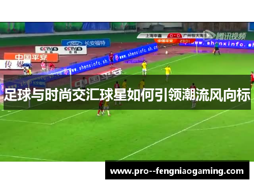 足球与时尚交汇球星如何引领潮流风向标 足球与时尚交汇球星如何引领潮流风向标
