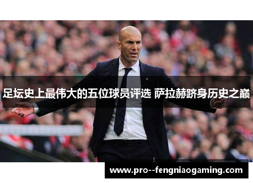 足坛史上最伟大的五位球员评选 萨拉赫跻身历史之巅