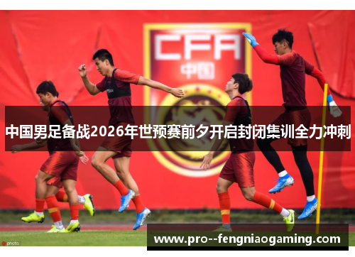 中国男足备战2026年世预赛前夕开启封闭集训全力冲刺
