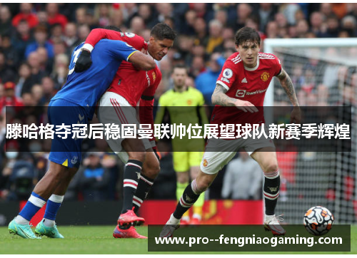 滕哈格夺冠后稳固曼联帅位展望球队新赛季辉煌 滕哈格夺冠后稳固曼联帅位展望球队新赛季辉煌