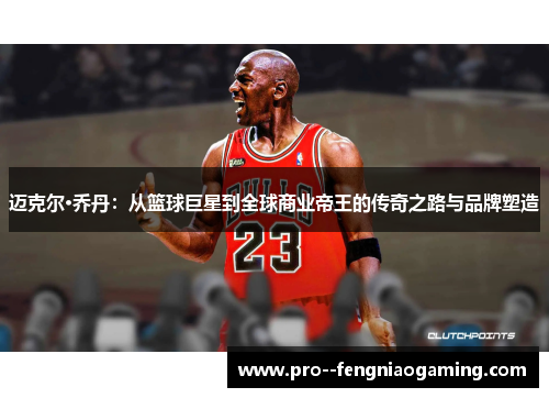 迈克尔·乔丹：从篮球巨星到全球商业帝王的传奇之路与品牌塑造