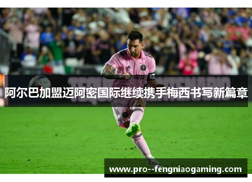 阿尔巴加盟迈阿密国际继续携手梅西书写新篇章