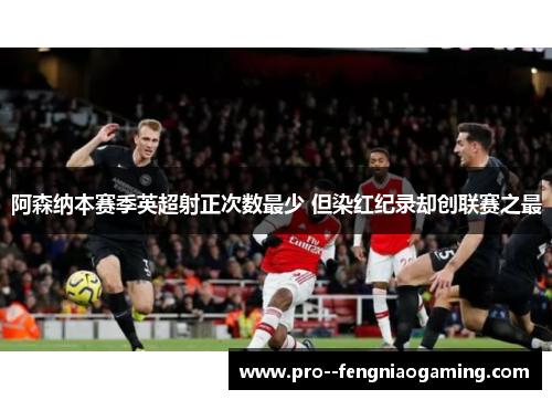阿森纳本赛季英超射正次数最少 但染红纪录却创联赛之最