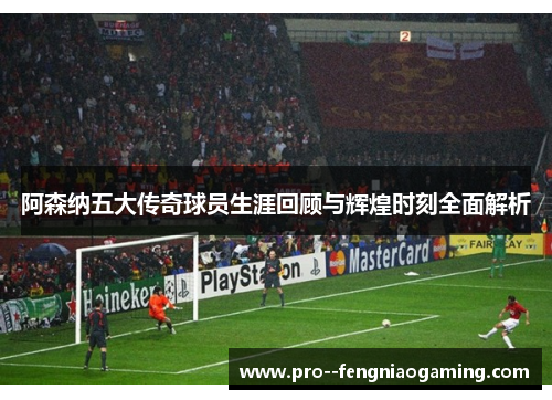阿森纳五大传奇球员生涯回顾与辉煌时刻全面解析