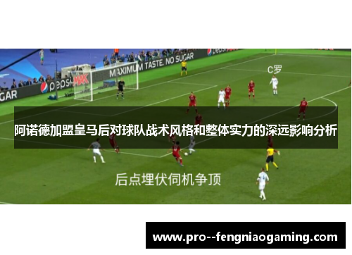 阿诺德加盟皇马后对球队战术风格和整体实力的深远影响分析