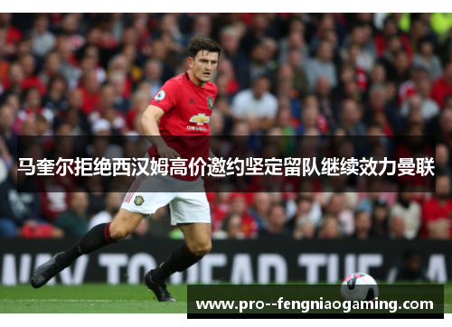马奎尔拒绝西汉姆高价邀约坚定留队继续效力曼联