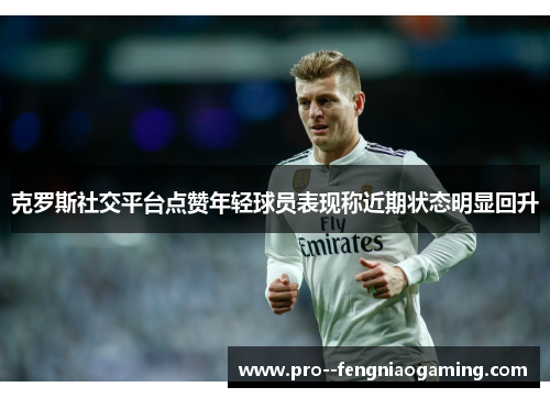 克罗斯社交平台点赞年轻球员表现称近期状态明显回升