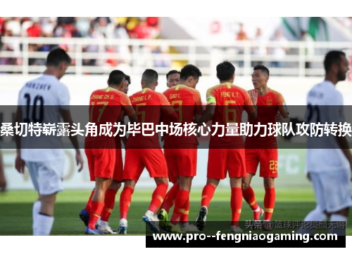 桑切特崭露头角成为毕巴中场核心力量助力球队攻防转换 桑切特崭露头角成为毕巴中场核心力量助力球队攻防转换