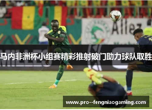 马内非洲杯小组赛精彩推射破门助力球队取胜 马内非洲杯小组赛精彩推射破门助力球队取胜